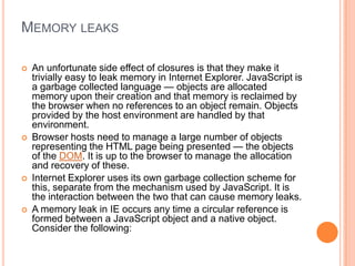 MEMORY LEAKS








An unfortunate side effect of closures is that they make it
trivially easy to leak memory in Internet Explorer. JavaScript is
a garbage collected language — objects are allocated
memory upon their creation and that memory is reclaimed by
the browser when no references to an object remain. Objects
provided by the host environment are handled by that
environment.
Browser hosts need to manage a large number of objects
representing the HTML page being presented — the objects
of the DOM. It is up to the browser to manage the allocation
and recovery of these.
Internet Explorer uses its own garbage collection scheme for
this, separate from the mechanism used by JavaScript. It is
the interaction between the two that can cause memory leaks.
A memory leak in IE occurs any time a circular reference is
formed between a JavaScript object and a native object.
Consider the following:

 