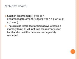 MEMORY LEAKS
function leakMemory() { var el =
document.getElementById('el'); var o = { 'el': el };
el.o = o; }
 The circular reference formed above creates a
memory leak; IE will not free the memory used
by el and o until the browser is completely
restarted.


 