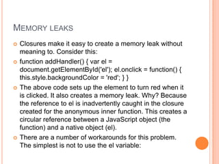MEMORY LEAKS








Closures make it easy to create a memory leak without
meaning to. Consider this:
function addHandler() { var el =
document.getElementById('el'); el.onclick = function() {
this.style.backgroundColor = 'red'; } }
The above code sets up the element to turn red when it
is clicked. It also creates a memory leak. Why? Because
the reference to el is inadvertently caught in the closure
created for the anonymous inner function. This creates a
circular reference between a JavaScript object (the
function) and a native object (el).
There are a number of workarounds for this problem.
The simplest is not to use the el variable:

 