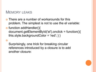 MEMORY LEAKS
There are a number of workarounds for this
problem. The simplest is not to use the el variable:
 function addHandler(){
document.getElementById('el').onclick = function(){
this.style.backgroundColor = 'red'; } }




Surprisingly, one trick for breaking circular
references introduced by a closure is to add
another closure:

 