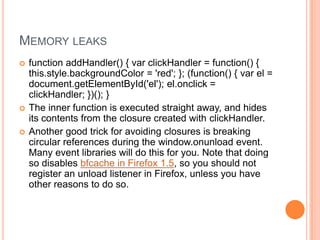MEMORY LEAKS





function addHandler() { var clickHandler = function() {
this.style.backgroundColor = 'red'; }; (function() { var el =
document.getElementById('el'); el.onclick =
clickHandler; })(); }
The inner function is executed straight away, and hides
its contents from the closure created with clickHandler.
Another good trick for avoiding closures is breaking
circular references during the window.onunload event.
Many event libraries will do this for you. Note that doing
so disables bfcache in Firefox 1.5, so you should not
register an unload listener in Firefox, unless you have
other reasons to do so.

 