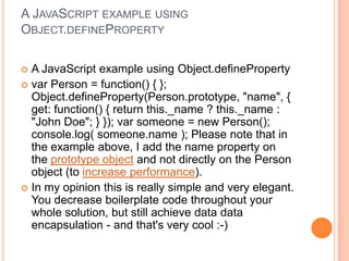 A JAVASCRIPT EXAMPLE USING
OBJECT.DEFINEPROPERTY
A JavaScript example using Object.defineProperty
 var Person = function() { };
Object.defineProperty(Person.prototype, "name", {
get: function() { return this._name ? this._name :
"John Doe"; } }); var someone = new Person();
console.log( someone.name ); Please note that in
the example above, I add the name property on
the prototype object and not directly on the Person
object (to increase performance).
 In my opinion this is really simple and very elegant.
You decrease boilerplate code throughout your
whole solution, but still achieve data data
encapsulation - and that's very cool :-)


 