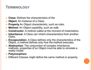 TERMINOLOGY













Class: Defines the characteristics of the
Object. An Instance of a Class.
Property An Object characteristic, such as color.
Method: An Object capability, such as walk.
Constructor: A method called at the moment of instantiation.
Inheritance: A Class can inherit characteristics from another
Class.
Encapsulation: A Class defines only the characteristics of the
Object, a method defines only how the method executes.
Abstraction: The conjunction of complex inheritance,
methods, properties of an Object must be able to simulate a
reality model.
Polymorphism
Different Classes might define the same method or property.

 