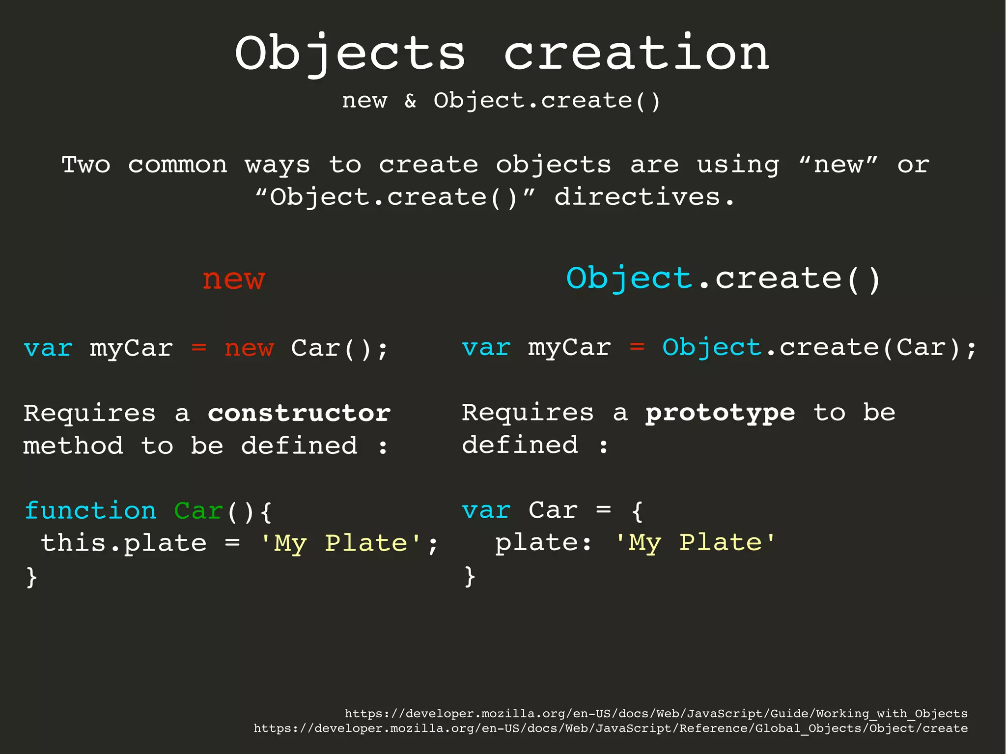 https://developer.mozilla.org/en­US/docs/Web/JavaScript/Guide/Working_with_Objects
https://developer.mozilla.org/en­US/docs/Web/JavaScript/Reference/Global_Objects/Object/create
Objects creation
new & Object.create()
new
var myCar = new Car();
Requires a constructor 
method to be defined :
function Car(){
 this.plate = 'My Plate';
}
Object.create()
var myCar = Object.create(Car);
Requires a prototype to be 
defined :
var Car = {
  plate: 'My Plate'
}
Two common ways to create objects are using “new” or 
“Object.create()” directives.
 