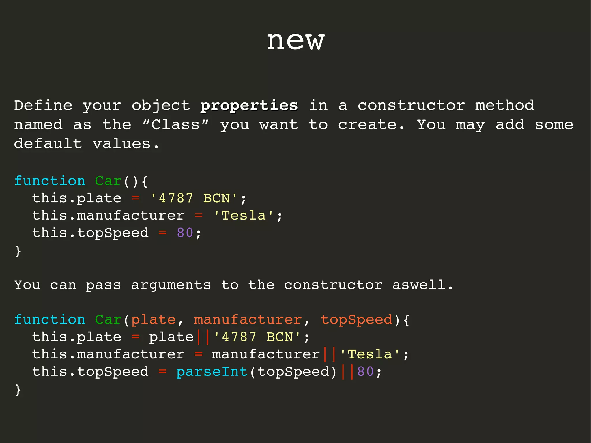 Define your object propertiesproperties in a constructor method 
named as the “Class” you want to create. You may add some 
default values.
function Car(){
  this.plate = '4787 BCN';
  this.manufacturer = 'Tesla';
  this.topSpeed = 80;
}
You can pass arguments to the constructor aswell.
function Car(plate, manufacturer, topSpeed){
  this.plate = plate||'4787 BCN';
  this.manufacturer = manufacturer||'Tesla';
  this.topSpeed = parseInt(topSpeed)||80;
}
new
 