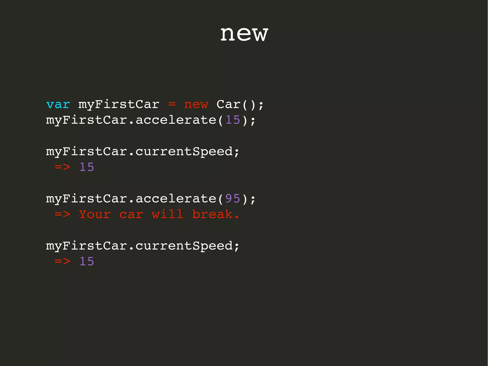 var myFirstCar = new Car();
myFirstCar.accelerate(15);
myFirstCar.currentSpeed;
 => 15
myFirstCar.accelerate(95);
 => Your car will break.
myFirstCar.currentSpeed;
 => 15
  
new
 