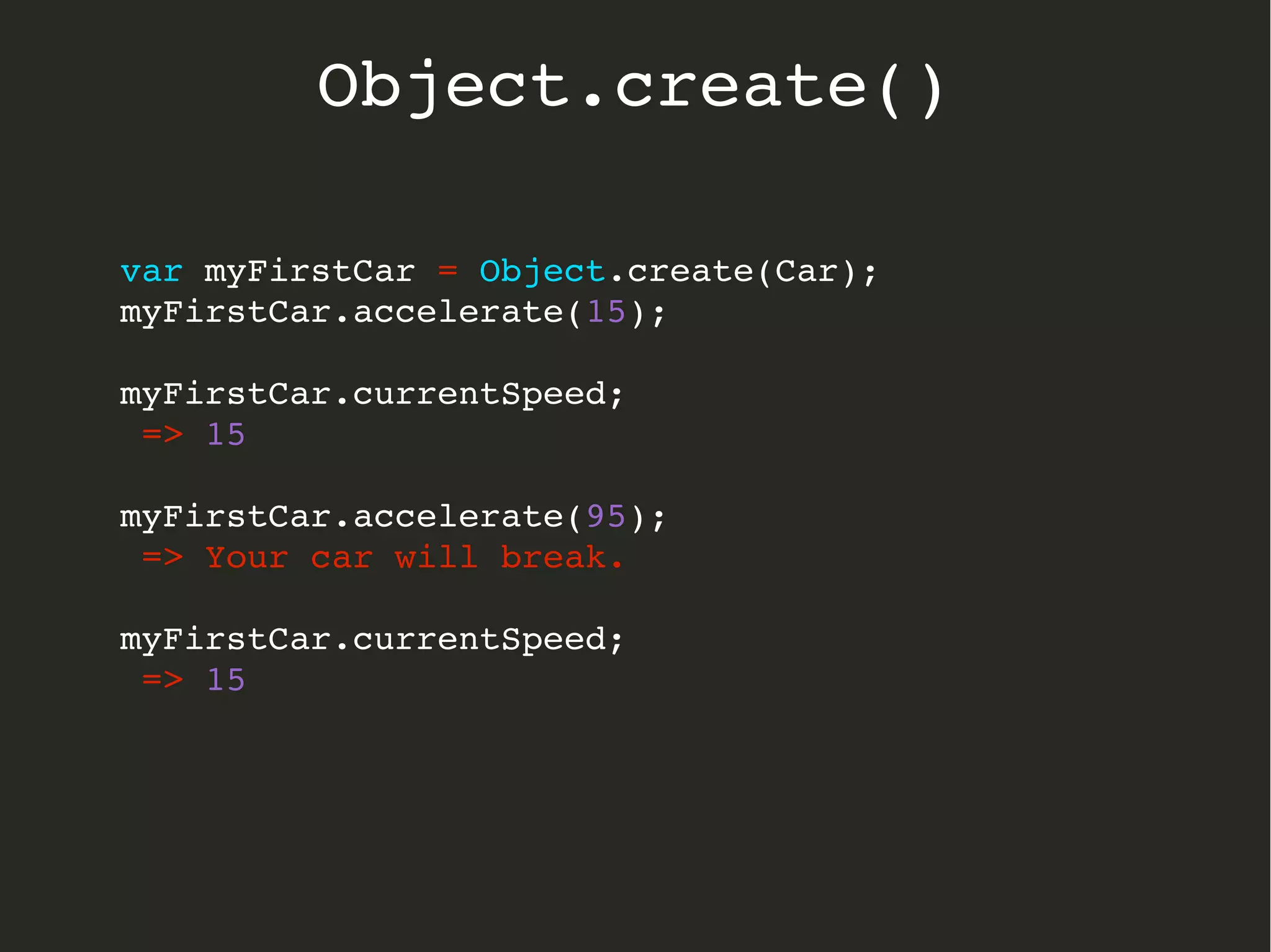 var myFirstCar = Object.create(Car);
myFirstCar.accelerate(15);
myFirstCar.currentSpeed;
 => 15
myFirstCar.accelerate(95);
 => Your car will break.
myFirstCar.currentSpeed;
 => 15
  
Object.create()
 