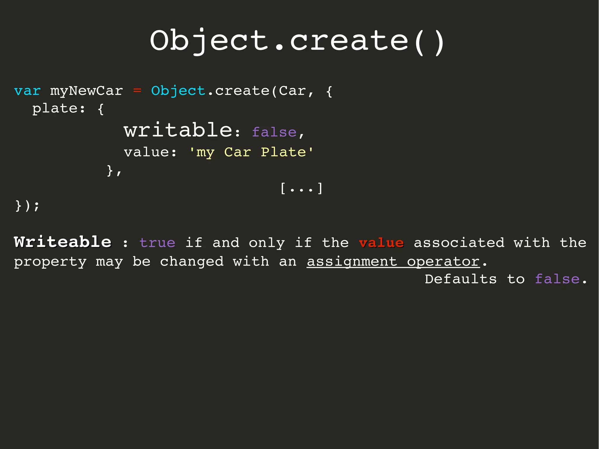 var myNewCar = Object.create(Car, {
  plate: { 
            writable: false, 
            value: 'my Car Plate' 
          },
[...]
});
WriteableWriteable : true if and only if the valuevalue associated with the 
property may be changed with an assignment operator.
Defaults to false.
Object.create()
 