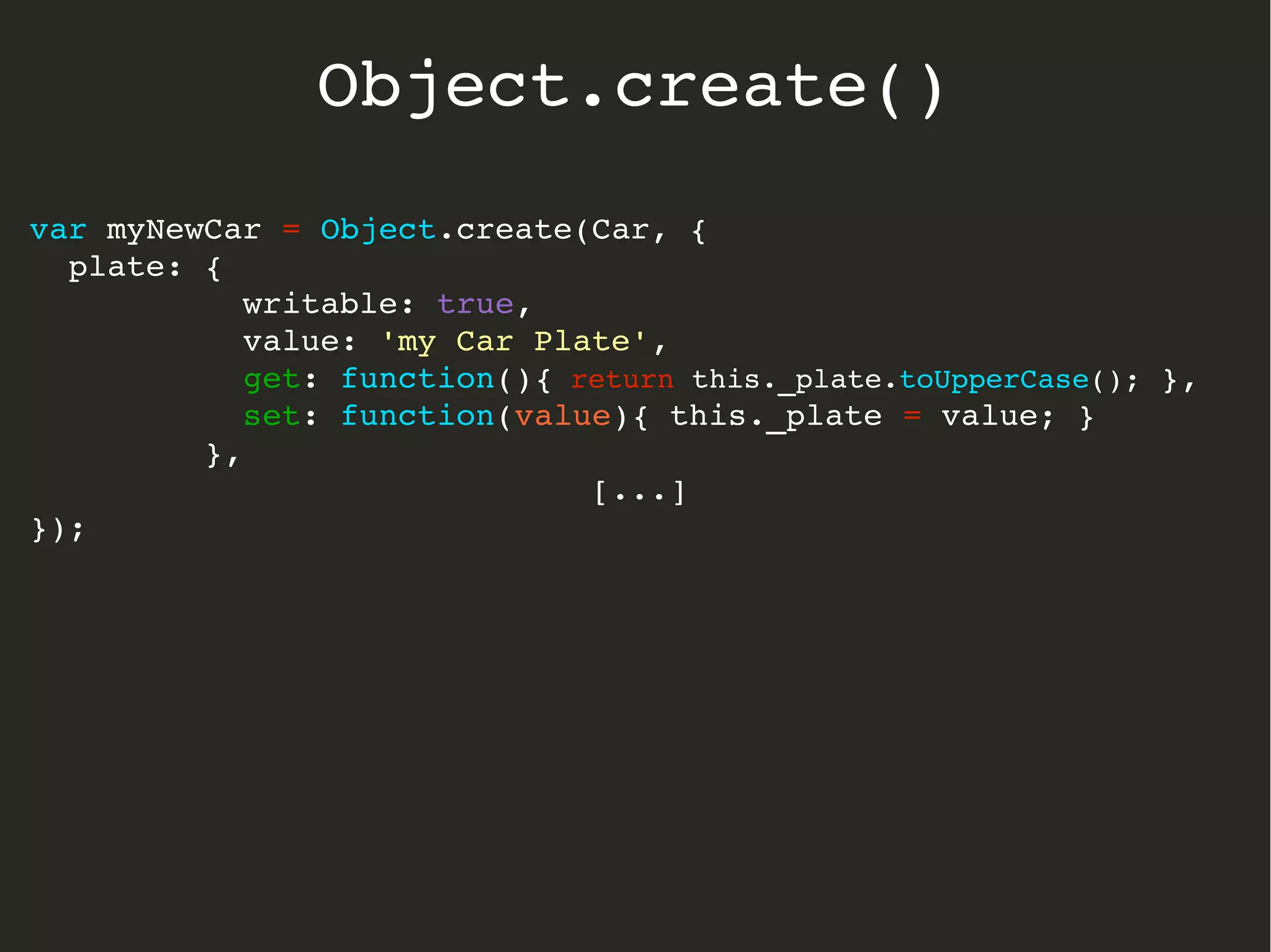 var myNewCar = Object.create(Car, {
  plate: { 
           writable: true, 
           value: 'my Car Plate',
           get: function(){ return this._plate.toUpperCase(); },
           set: function(value){ this._plate = value; }  
         },
[...]
});
Object.create()
 