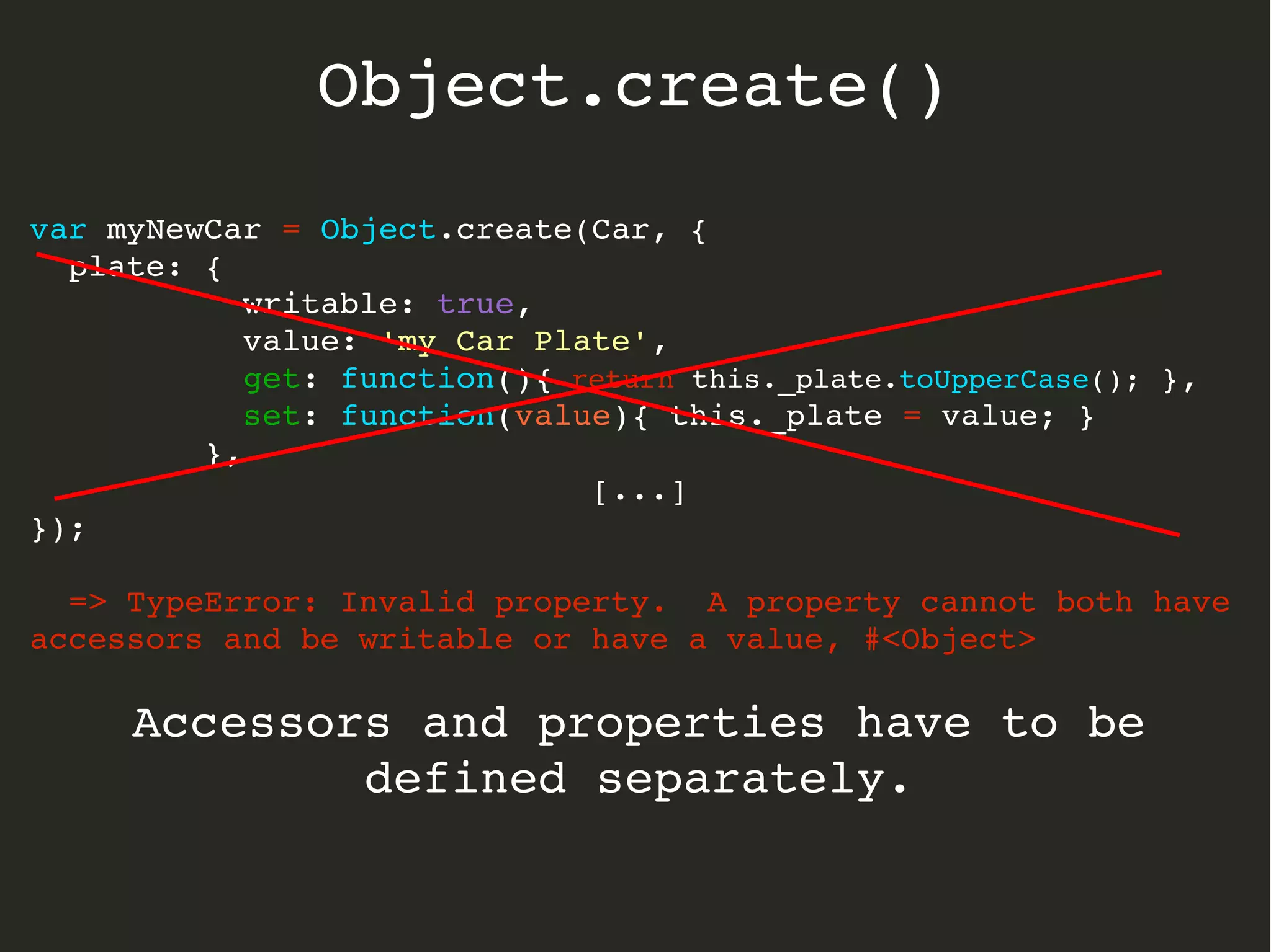 var myNewCar = Object.create(Car, {
  plate: { 
           writable: true, 
           value: 'my Car Plate',
           get: function(){ return this._plate.toUpperCase(); },
           set: function(value){ this._plate = value; }  
         },
[...]
});
  => TypeError: Invalid property.  A property cannot both have 
accessors and be writable or have a value, #<Object>
Accessors and properties have to be 
defined separately.
Object.create()
 