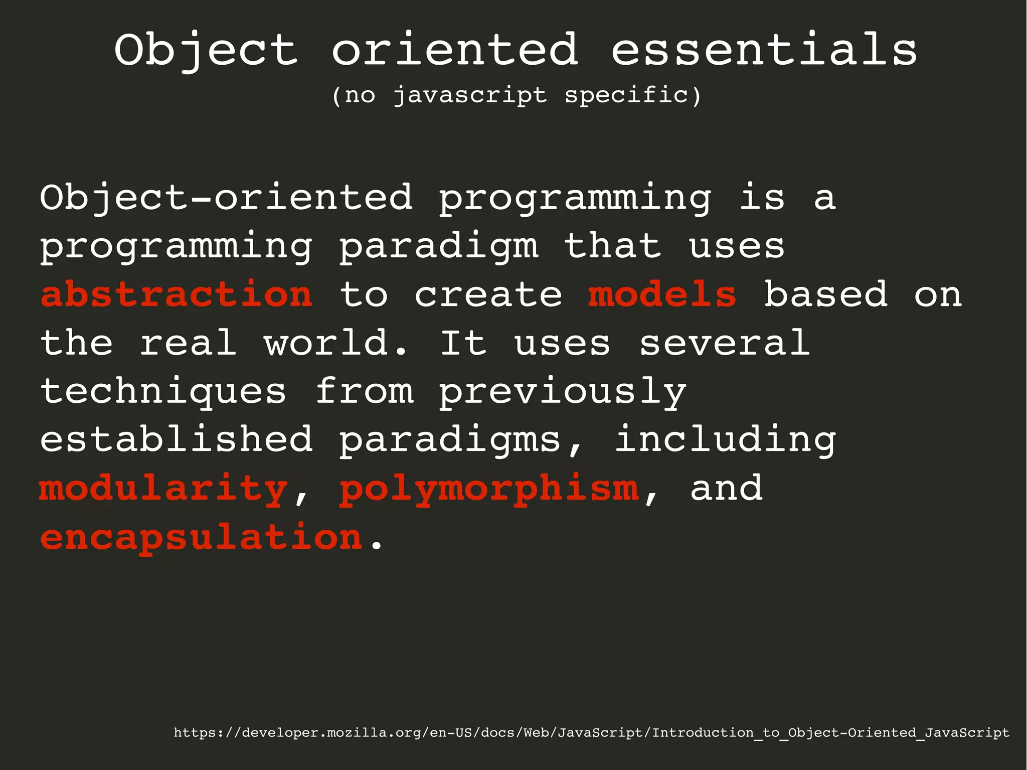 https://developer.mozilla.org/en­US/docs/Web/JavaScript/Introduction_to_Object­Oriented_JavaScript
Object oriented essentials
(no javascript specific)
Object­oriented programming is a 
programming paradigm that uses 
abstraction to create models based on 
the real world. It uses several 
techniques from previously 
established paradigms, including 
modularity, polymorphism, and 
encapsulation.
 