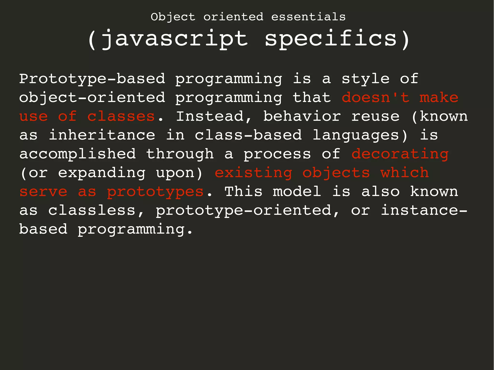 Object oriented essentials
(javascript specifics)
Prototype­based programming is a style of 
object­oriented programming that doesn't make 
use of classes. Instead, behavior reuse (known 
as inheritance in class­based languages) is 
accomplished through a process of decorating 
(or expanding upon) existing objects which 
serve as prototypes. This model is also known 
as classless, prototype­oriented, or instance­
based programming.
 