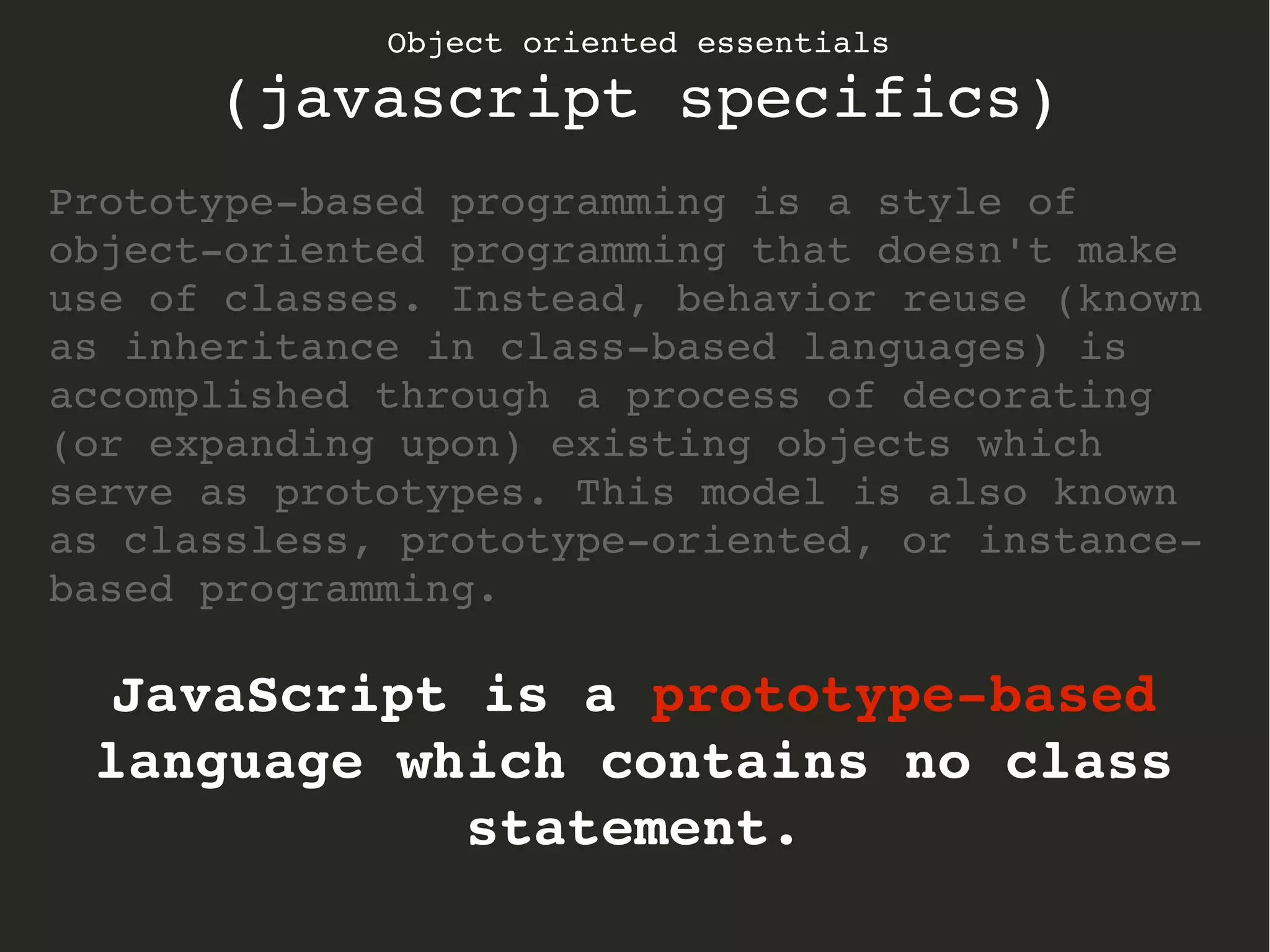 Object oriented essentials
(javascript specifics)
Prototype­based programming is a style of 
object­oriented programming that doesn't make 
use of classes. Instead, behavior reuse (known 
as inheritance in class­based languages) is 
accomplished through a process of decorating 
(or expanding upon) existing objects which 
serve as prototypes. This model is also known 
as classless, prototype­oriented, or instance­
based programming.
JavaScript is a prototype­based 
language which contains no class 
statement.
 