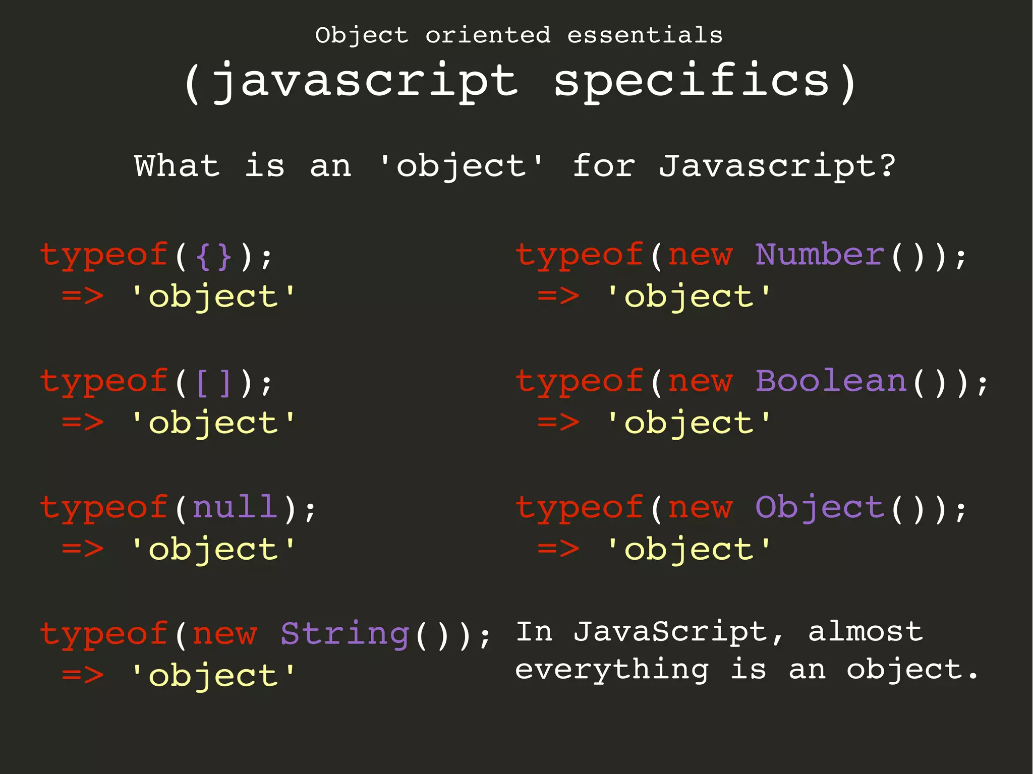 Object oriented essentials
(javascript specifics)
What is an 'object' for Javascript?
typeof({});
 => 'object'
typeof([]);
 => 'object'
typeof(null);
 => 'object'
typeof(new String());
 => 'object'
typeof(new Number());
 => 'object'
typeof(new Boolean());
 => 'object'
typeof(new Object());
 => 'object'
In JavaScript, almost 
everything is an object.
 