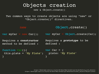 https://developer.mozilla.org/en­US/docs/Web/JavaScript/Guide/Working_with_Objects
https://developer.mozilla.org/en­US/docs/Web/JavaScript/Reference/Global_Objects/Object/create
Objects creation
new & Object.create()
new
var myCar = new Car();
Requires a constructor 
method to be defined :
function Car(){
 this.plate = 'My Plate';
}
Object.create()
var myCar = Object.create(Car);
Requires a prototype to be 
defined :
var Car = {
  plate: 'My Plate'
}
Two common ways to create objects are using “new” or 
“Object.create()” directives.
 