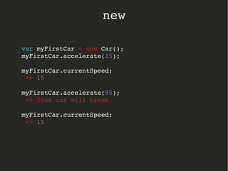 var myFirstCar = new Car();
myFirstCar.accelerate(15);
myFirstCar.currentSpeed;
 => 15
myFirstCar.accelerate(95);
 => Your car will break.
myFirstCar.currentSpeed;
 => 15
  
new
 