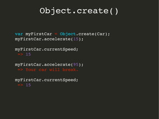 var myFirstCar = Object.create(Car);
myFirstCar.accelerate(15);
myFirstCar.currentSpeed;
 => 15
myFirstCar.accelerate(95);
 => Your car will break.
myFirstCar.currentSpeed;
 => 15
  
Object.create()
 