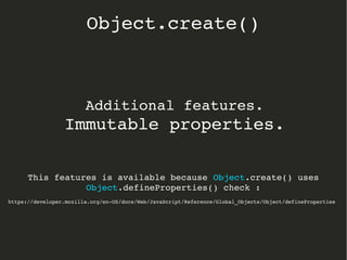 Additional features.
Immutable properties.
This features is available because Object.create() uses 
Object.defineProperties() check :
https://developer.mozilla.org/en­US/docs/Web/JavaScript/Reference/Global_Objects/Object/defineProperties
Object.create()
 