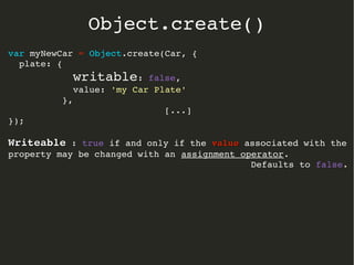 var myNewCar = Object.create(Car, {
  plate: { 
            writable: false, 
            value: 'my Car Plate' 
          },
[...]
});
WriteableWriteable : true if and only if the valuevalue associated with the 
property may be changed with an assignment operator.
Defaults to false.
Object.create()
 