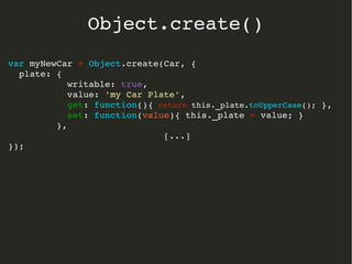 var myNewCar = Object.create(Car, {
  plate: { 
           writable: true, 
           value: 'my Car Plate',
           get: function(){ return this._plate.toUpperCase(); },
           set: function(value){ this._plate = value; }  
         },
[...]
});
Object.create()
 