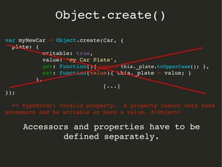 var myNewCar = Object.create(Car, {
  plate: { 
           writable: true, 
           value: 'my Car Plate',
           get: function(){ return this._plate.toUpperCase(); },
           set: function(value){ this._plate = value; }  
         },
[...]
});
  => TypeError: Invalid property.  A property cannot both have 
accessors and be writable or have a value, #<Object>
Accessors and properties have to be 
defined separately.
Object.create()
 