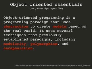 https://developer.mozilla.org/en­US/docs/Web/JavaScript/Introduction_to_Object­Oriented_JavaScript
Object oriented essentials
(no javascript specific)
Object­oriented programming is a 
programming paradigm that uses 
abstraction to create models based on 
the real world. It uses several 
techniques from previously 
established paradigms, including 
modularity, polymorphism, and 
encapsulation.
 