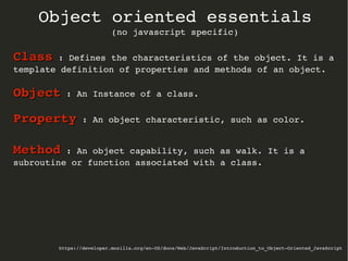 https://developer.mozilla.org/en­US/docs/Web/JavaScript/Introduction_to_Object­Oriented_JavaScript
Object oriented essentials
(no javascript specific)
ClassClass : Defines the characteristics of the object. It is a 
template definition of properties and methods of an object.
ObjectObject : An Instance of a class.
PropertyProperty : An object characteristic, such as color.
MethodMethod : An object capability, such as walk. It is a 
subroutine or function associated with a class.
 
