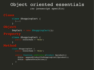 Object oriented essentials
(no javascript specific)
ClassClass
class ShoppingCart {
   [...]
}
ObjectObject
$myCart = new ShoppingCart();
PropertyProperty
class ShoppingCart {
   public $ownerName = 'Mike';
}
MethodMethod
classclass ShoppingCart { ShoppingCart {
   public $ownerName = 'Mike';
   public function addProduct(Product $product){
     $this­>appendProductToShoppingList($product); 
     $this­>updateTotalPrice();
   }
}
 