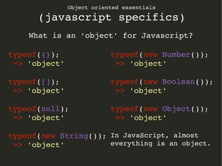 Object oriented essentials
(javascript specifics)
What is an 'object' for Javascript?
typeof({});
 => 'object'
typeof([]);
 => 'object'
typeof(null);
 => 'object'
typeof(new String());
 => 'object'
typeof(new Number());
 => 'object'
typeof(new Boolean());
 => 'object'
typeof(new Object());
 => 'object'
In JavaScript, almost 
everything is an object.
 