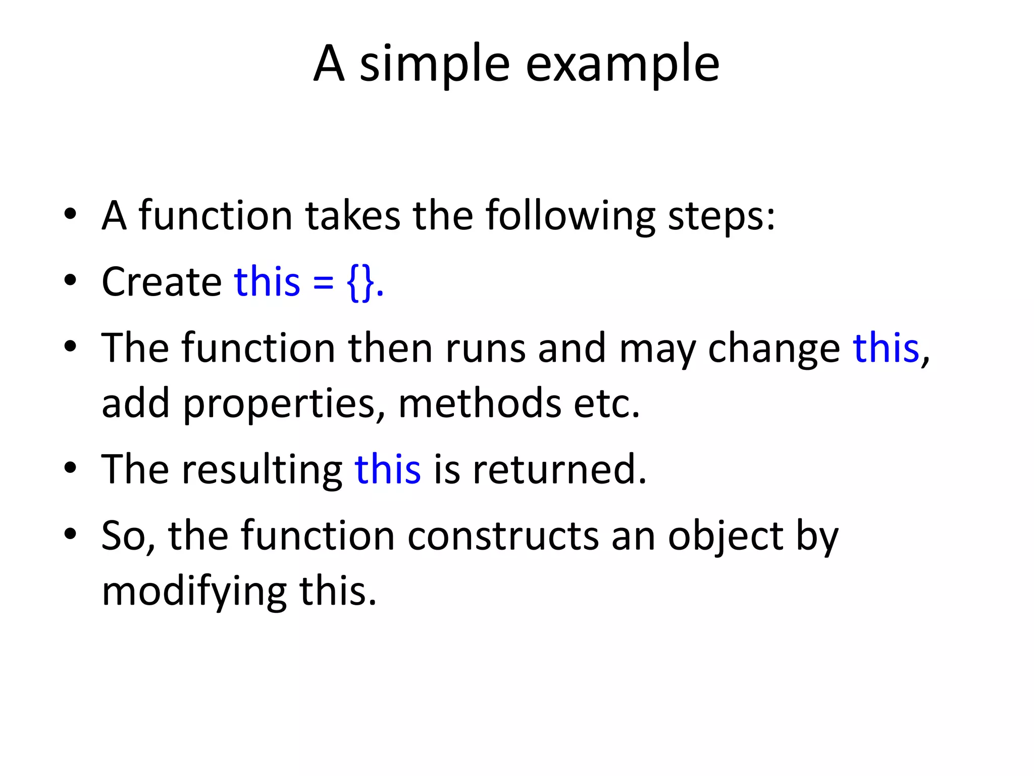 A simple example • A function takes the following steps: • Create this = {}. • The function then runs and may change this, add properties, methods etc. • The resulting this is returned. • So, the function constructs an object by modifying this. 