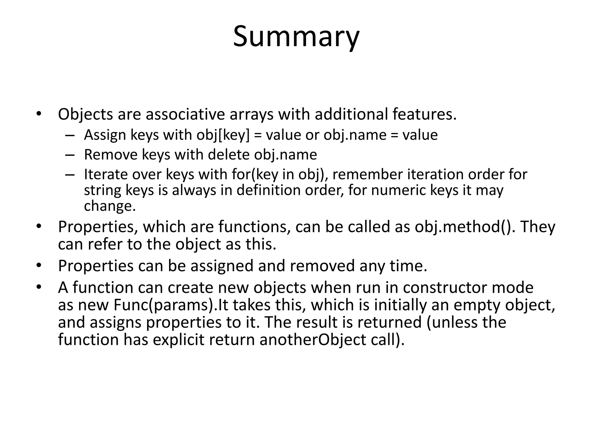 Summary • Objects are associative arrays with additional features. – Assign keys with obj[key] = value or obj.name = value – Remove keys with delete obj.name – Iterate over keys with for(key in obj), remember iteration order for string keys is always in definition order, for numeric keys it may change. • Properties, which are functions, can be called as obj.method(). They can refer to the object as this. • Properties can be assigned and removed any time. • A function can create new objects when run in constructor mode as new Func(params).It takes this, which is initially an empty object, and assigns properties to it. The result is returned (unless the function has explicit return anotherObject call). 