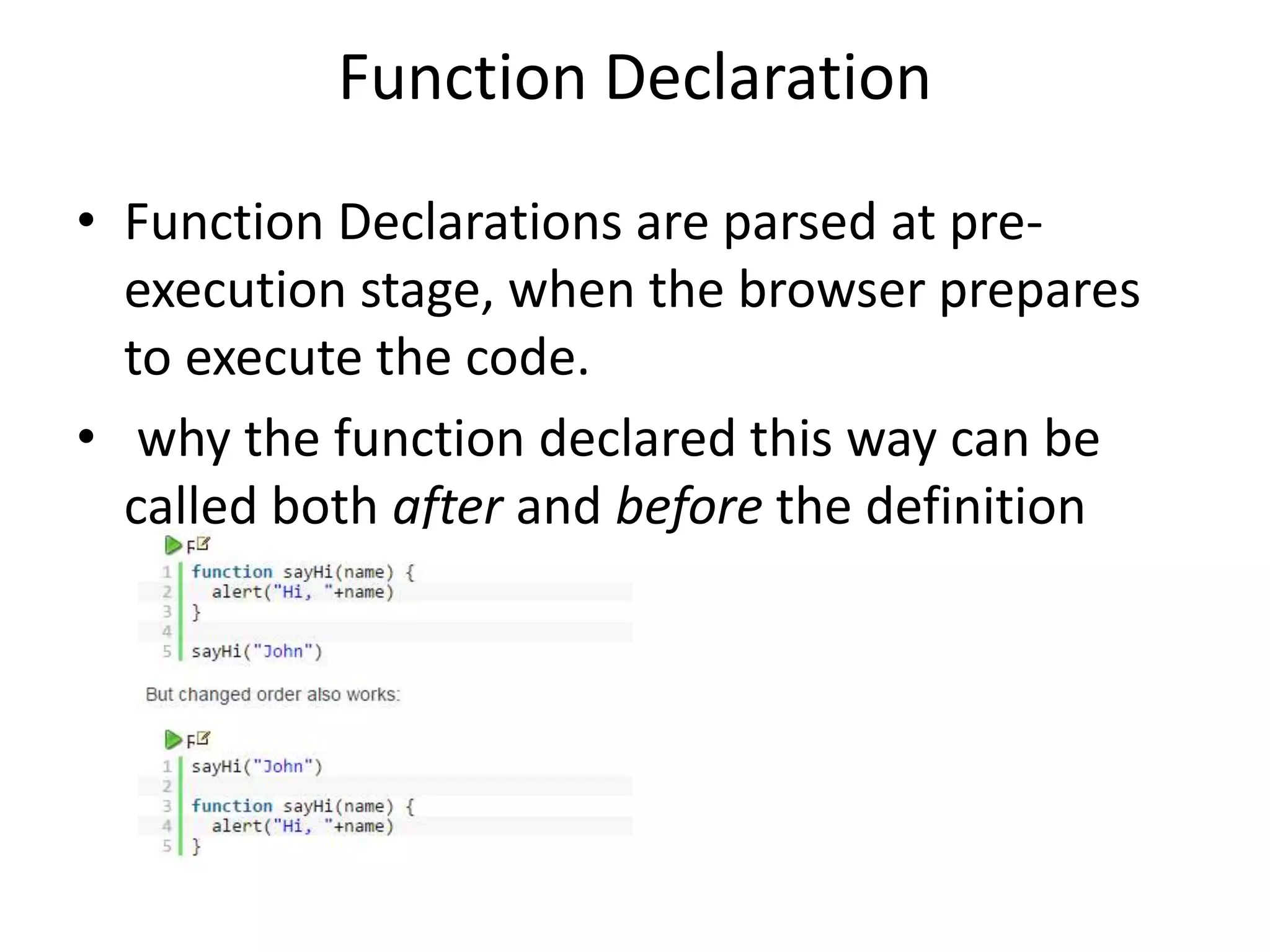 Function Declaration • Function Declarations are parsed at pre- execution stage, when the browser prepares to execute the code. • why the function declared this way can be called both after and before the definition 