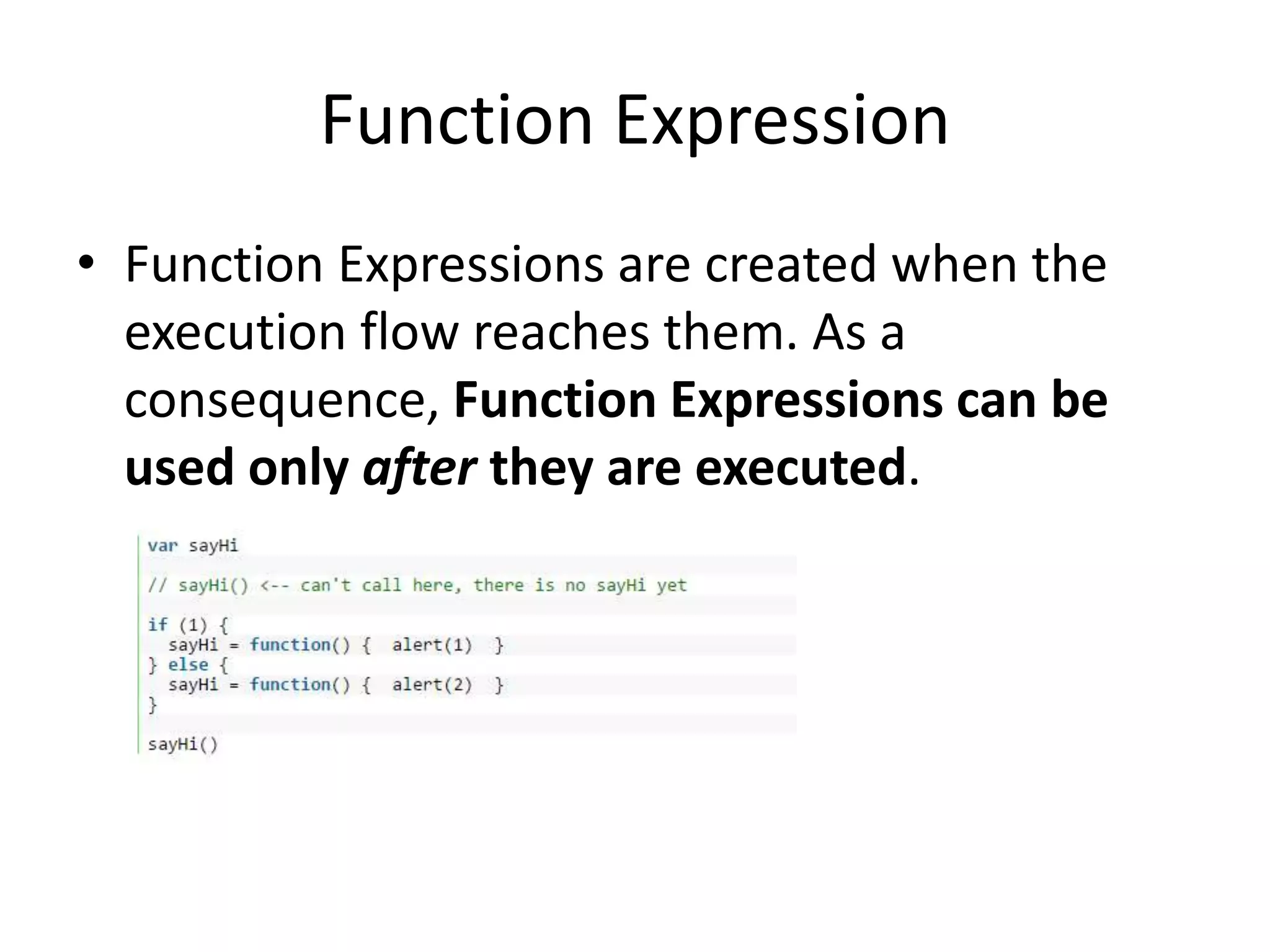 Function Expression • Function Expressions are created when the execution flow reaches them. As a consequence, Function Expressions can be used only after they are executed. 
