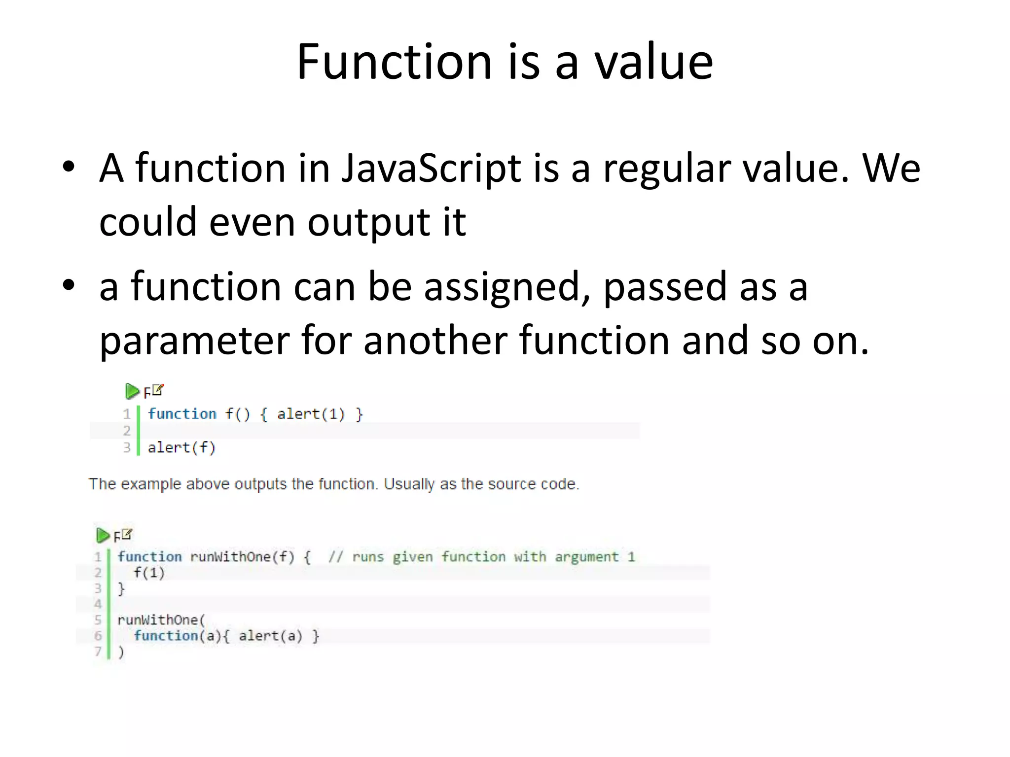 Function is a value • A function in JavaScript is a regular value. We could even output it • a function can be assigned, passed as a parameter for another function and so on. 