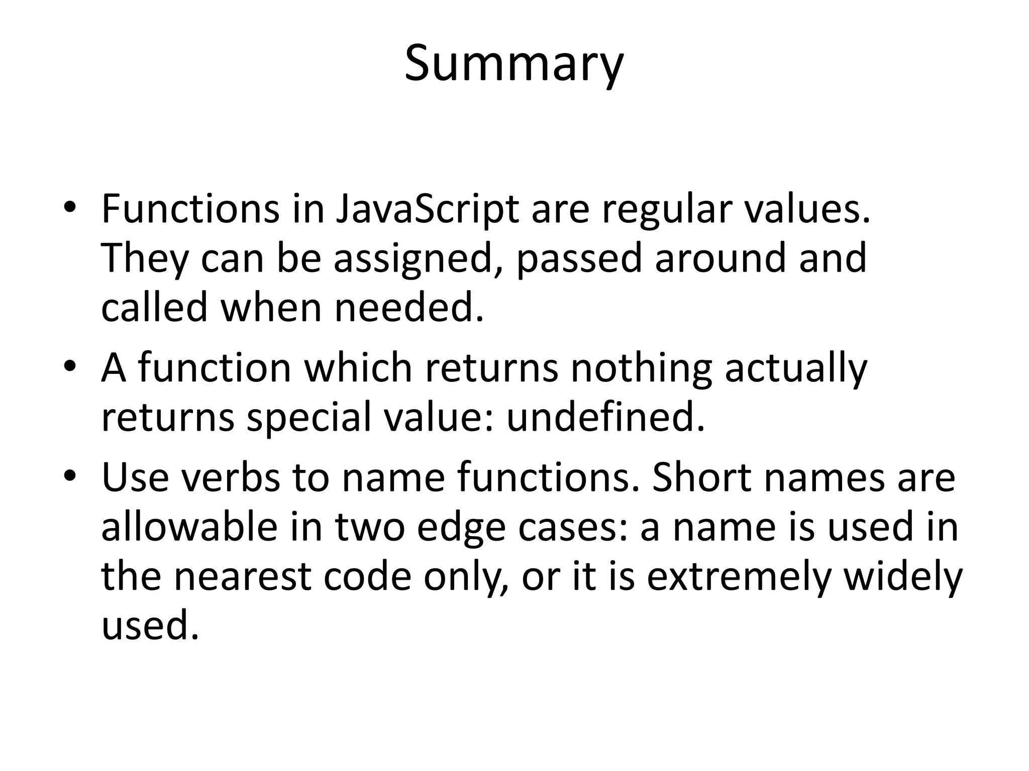 Summary • Functions in JavaScript are regular values. They can be assigned, passed around and called when needed. • A function which returns nothing actually returns special value: undefined. • Use verbs to name functions. Short names are allowable in two edge cases: a name is used in the nearest code only, or it is extremely widely used. 