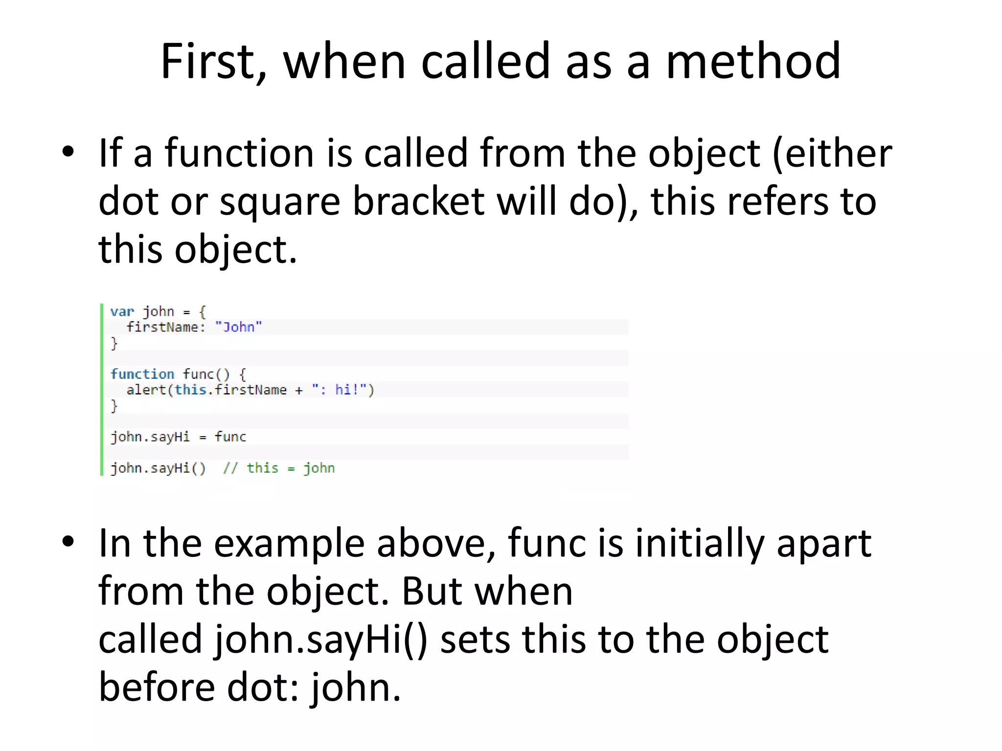First, when called as a method • If a function is called from the object (either dot or square bracket will do), this refers to this object. • In the example above, func is initially apart from the object. But when called john.sayHi() sets this to the object before dot: john. 