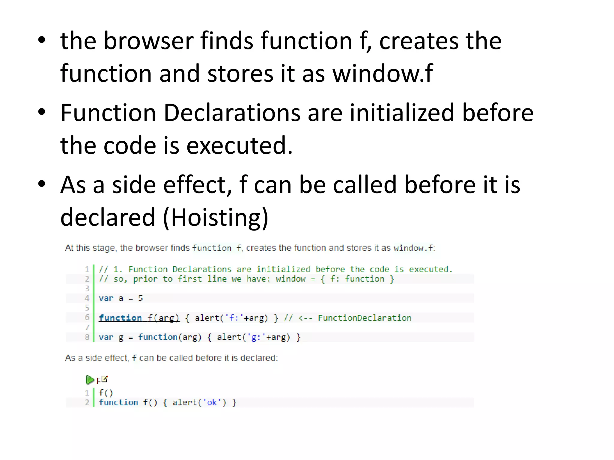 • the browser finds function f, creates the function and stores it as window.f • Function Declarations are initialized before the code is executed. • As a side effect, f can be called before it is declared (Hoisting) 