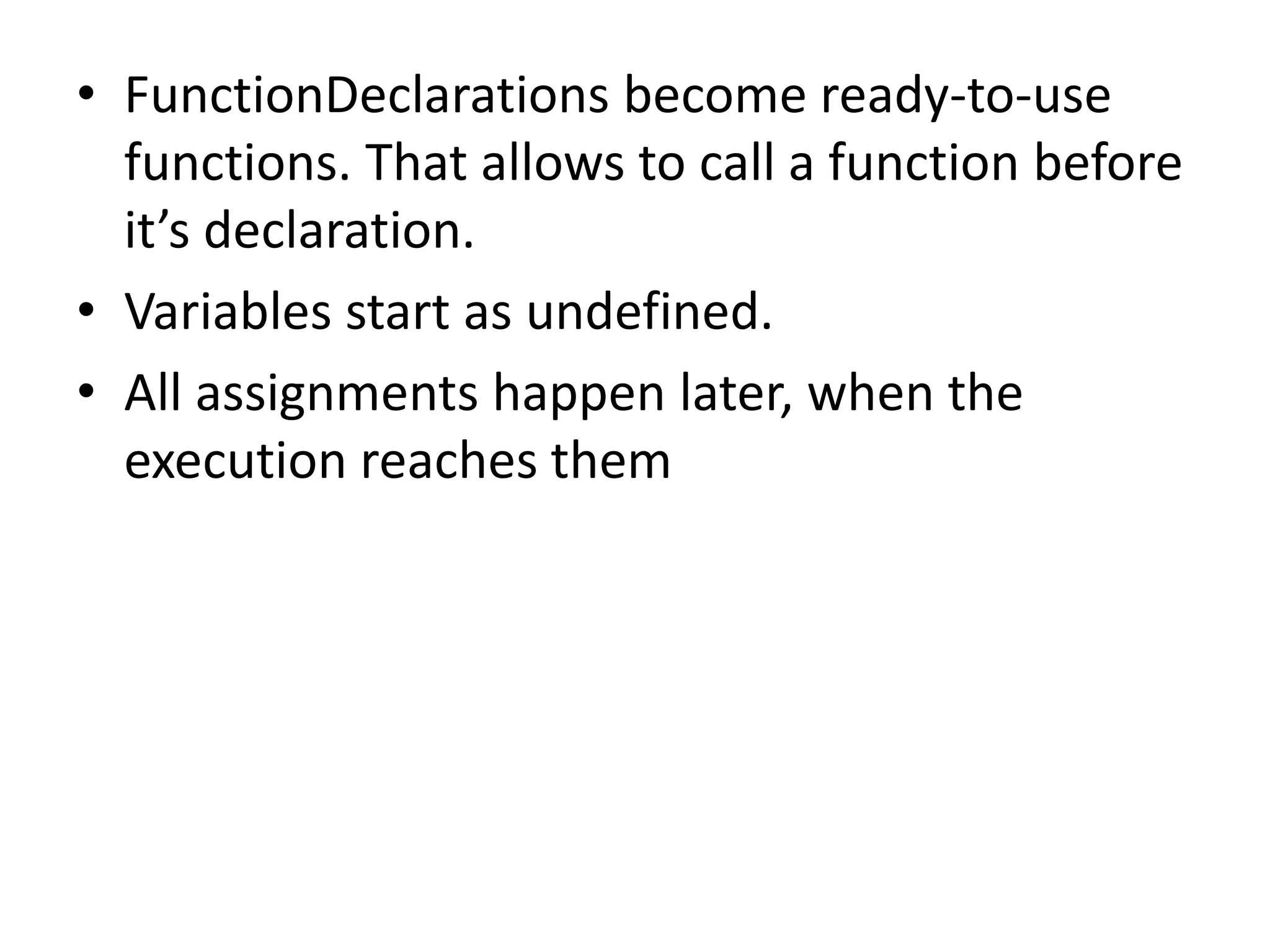 • FunctionDeclarations become ready-to-use functions. That allows to call a function before it’s declaration. • Variables start as undefined. • All assignments happen later, when the execution reaches them 