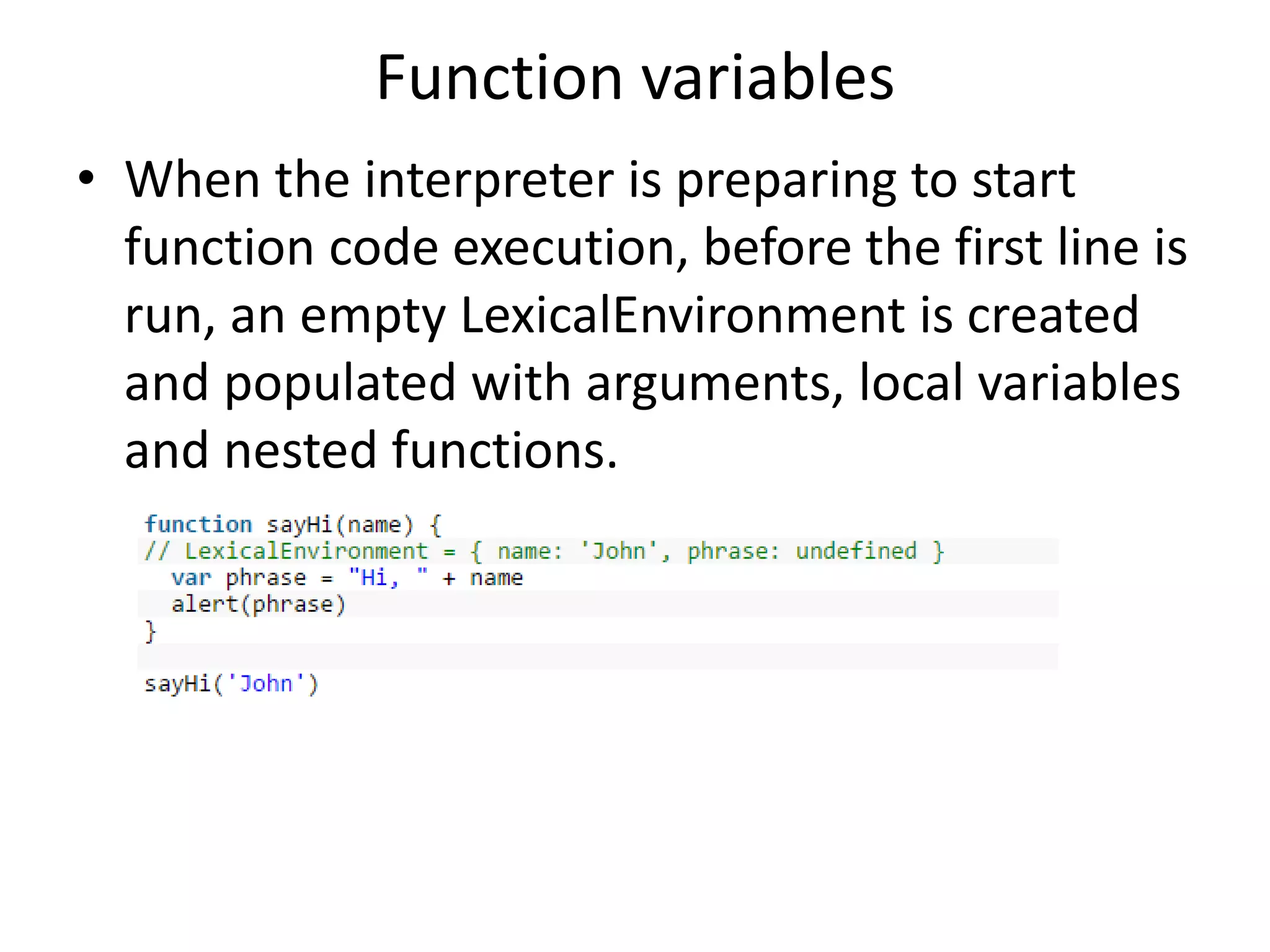 Function variables • When the interpreter is preparing to start function code execution, before the first line is run, an empty LexicalEnvironment is created and populated with arguments, local variables and nested functions. 