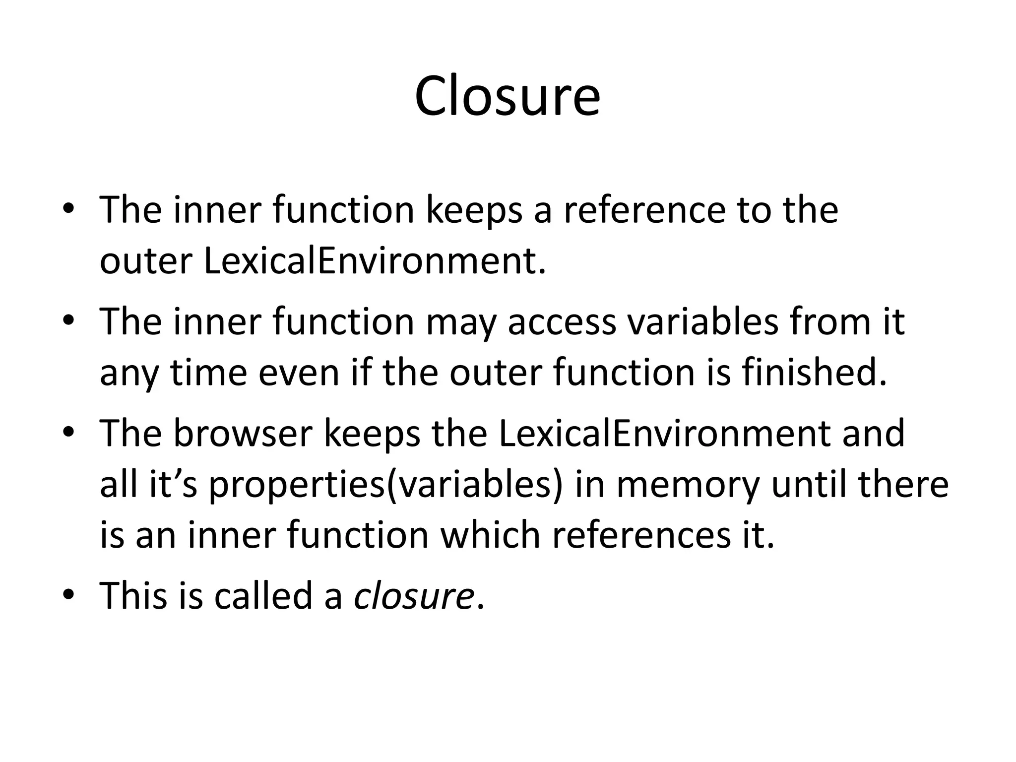 Closure • The inner function keeps a reference to the outer LexicalEnvironment. • The inner function may access variables from it any time even if the outer function is finished. • The browser keeps the LexicalEnvironment and all it’s properties(variables) in memory until there is an inner function which references it. • This is called a closure. 