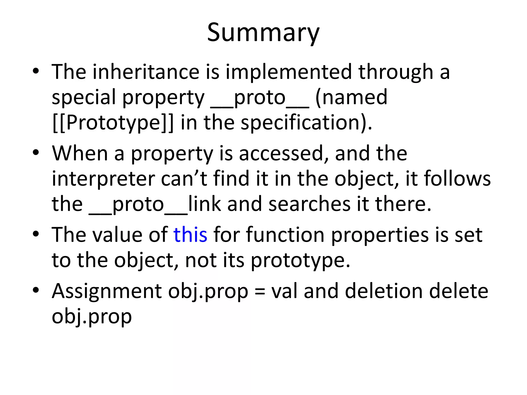 Summary • The inheritance is implemented through a special property __proto__ (named [[Prototype]] in the specification). • When a property is accessed, and the interpreter can’t find it in the object, it follows the __proto__link and searches it there. • The value of this for function properties is set to the object, not its prototype. • Assignment obj.prop = val and deletion delete obj.prop 