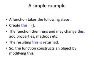 A simple example
• A function takes the following steps:
• Create this = {}.
• The function then runs and may change this,
add properties, methods etc.
• The resulting this is returned.
• So, the function constructs an object by
modifying this.
 