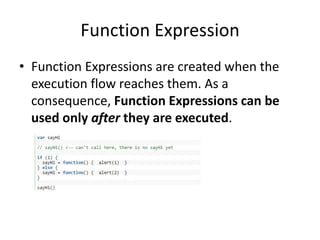 Function Expression
• Function Expressions are created when the
execution flow reaches them. As a
consequence, Function Expressions can be
used only after they are executed.
 