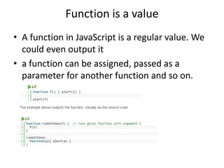 Function is a value
• A function in JavaScript is a regular value. We
could even output it
• a function can be assigned, passed as a
parameter for another function and so on.
 