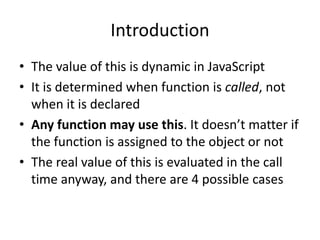 Introduction
• The value of this is dynamic in JavaScript
• It is determined when function is called, not
when it is declared
• Any function may use this. It doesn’t matter if
the function is assigned to the object or not
• The real value of this is evaluated in the call
time anyway, and there are 4 possible cases
 