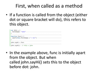 First, when called as a method
• If a function is called from the object (either
dot or square bracket will do), this refers to
this object.
• In the example above, func is initially apart
from the object. But when
called john.sayHi() sets this to the object
before dot: john.
 