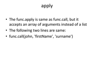 apply
• The func.apply is same as func.call, but it
accepts an array of arguments instead of a list
• The following two lines are same:
• func.call(john, 'firstName', 'surname')
 