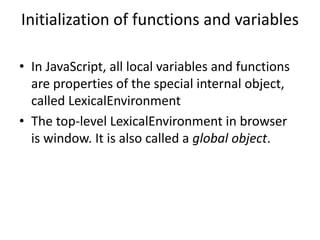 Initialization of functions and variables
• In JavaScript, all local variables and functions
are properties of the special internal object,
called LexicalEnvironment
• The top-level LexicalEnvironment in browser
is window. It is also called a global object.
 