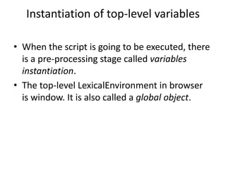 Instantiation of top-level variables
• When the script is going to be executed, there
is a pre-processing stage called variables
instantiation.
• The top-level LexicalEnvironment in browser
is window. It is also called a global object.
 