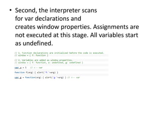 • Second, the interpreter scans
for var declarations and
creates window properties. Assignments are
not executed at this stage. All variables start
as undefined.
 